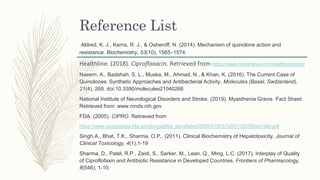 Reference List
Aldred, K. J., Kerns, R. J., & Osheroff, N. (2014). Mechanism of quinolone action and
resistance. Biochemistry, 53(10), 1565–1574.
Healthline. (2018). Ciprofloxacin. Retrieved from https://www.healthline.com/health/cdi/cipro
Naeem, A., Badshah, S. L., Muska, M., Ahmad, N., & Khan, K. (2016). The Current Case of
Quinolones: Synthetic Approaches and Antibacterial Activity. Molecules (Basel, Switzerland),
21(4), 268. doi:10.3390/molecules21040268
National Institute of Neurological Disorders and Stroke. (2019). Myasthenia Gravis Fact Sheet.
Retrieved from: www.ninds.nih.gov
FDA. (2005). CIPRO. Retrieved from
https://www.accessdata.fda.gov/drugsatfda_docs/label/2005/019537s057,020780s019lbl.pdf
Singh,A., Bhat, T.K., Sharma, O.P,. (2011). Clinical Biochemistry of Hepatotoxicity. Journal of
Clinical Toxicology, 4(1),1-19
Sharma, D., Patel, R.P., Zaidi, S., Sarker, M., Lean, Q., Ming, L.C. (2017). Interplay of Quality
of Ciproflofaxin and Antibiotic Resistance in Developed Countries. Frontiers of Pharmacology,
8(546), 1-10.
 