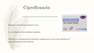 Ciprofloxacin
- Belongs to the fluoroquinolones class
- Is an antibacterial prescription medicine
- Effective in treating bacterial infection ranging from urinary tract infection to
lower respiratory tract infection
 
