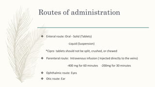 Routes of administration
❖ Enteral route: Oral - Solid (Tablets)
-Liquid (Suspension)
*Cipro tablets should not be split, crushed, or chewed
❖ Parenteral route: Intravenous infusion ( Injected directly to the veins)
-400 mg for 60 minutes -200mg for 30 minutes
❖ Ophthalmic route: Eyes
❖ Otic route: Ear
 