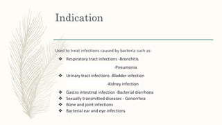 Indication
Used to treat infections caused by bacteria such as:
❖ Respiratory tract infections -Bronchitis
-Pneumonia
❖ Urinary tract infections -Bladder infection
-Kidney infection
❖ Gastro intestinal infection -Bacterial diarrhoea
❖ Sexually transmitted diseases - Gonorrhea
❖ Bone and joint infections
❖ Bacterial ear and eye infections
 