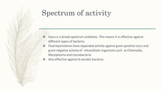Spectrum of activity
❖ Cipro is a broad-spectrum antibiotic. This means it is effective against
different types of bacteria.
❖ Fluoroquinolones have expanded activity against gram-positive cocci and
gram-negative activity of intracellular organisms such as Chlamydia,
Mycoplasma and mycobacteria
❖ Also effective against G aerobic bacteria
 
