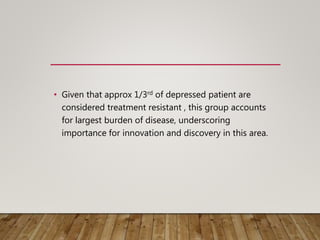 • Given that approx 1/3rd of depressed patient are
considered treatment resistant , this group accounts
for largest burden of disease, underscoring
importance for innovation and discovery in this area.
 