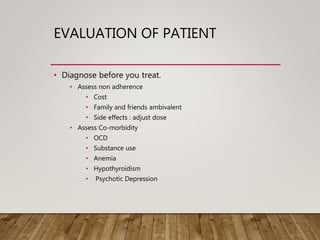 EVALUATION OF PATIENT
• Diagnose before you treat.
• Assess non adherence
• Cost
• Family and friends ambivalent
• Side effects : adjust dose
• Assess Co-morbidity
• OCD
• Substance use
• Anemia
• Hypothyroidism
• Psychotic Depression
 