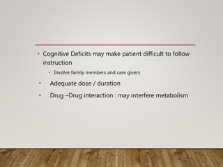 • Cognitive Deficits may make patient difficult to follow
instruction
• Involve family members and care givers
• Adequate dose / duration
• Drug –Drug interaction : may interfere metabolism
 