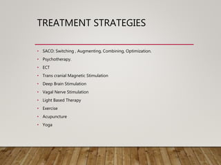TREATMENT STRATEGIES
• SACO: Switching , Augmenting, Combining, Optimization.
• Psychotherapy.
• ECT
• Trans cranial Magnetic Stimulation
• Deep Brain Stimulation
• Vagal Nerve Stimulation
• Light Based Therapy
• Exercise
• Acupuncture
• Yoga
 