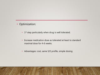 • Optimization:
• 1st step particularly when drug is well tolerated.
• Increase medication dose as tolerated at least to standard
maximal dose for 4-6 weeks.
• Advantages: cost, same S/E profile, simple dosing
 