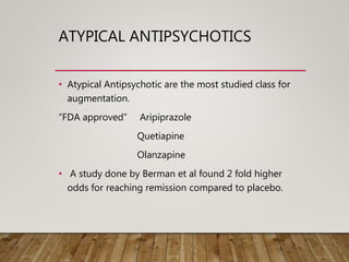 ATYPICAL ANTIPSYCHOTICS
• Atypical Antipsychotic are the most studied class for
augmentation.
“FDA approved” Aripiprazole
Quetiapine
Olanzapine
• A study done by Berman et al found 2 fold higher
odds for reaching remission compared to placebo.
 