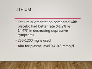 LITHIUM
• Lithium augmentation compared with
placebo had better rate (41.2% vs
14.4%) in decreasing depressive
symptoms.
• 250-1200 mg is used
• Aim for plasma level 0.4-0.8 mmol/l
 