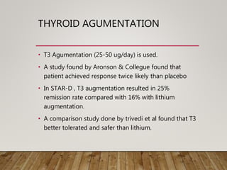 THYROID AGUMENTATION
• T3 Agumentation (25-50 ug/day) is used.
• A study found by Aronson & Collegue found that
patient achieved response twice likely than placebo
• In STAR-D , T3 augmentation resulted in 25%
remission rate compared with 16% with lithium
augmentation.
• A comparison study done by trivedi et al found that T3
better tolerated and safer than lithium.
 