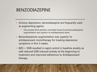 BENZODIAZEPINE
• Anxious depression, benzodiazepine are frequently used
as augmenting agents.
• One double blind placebo controlled study found benzodiazepines
augmentation was superior to antidepressant alone
• Benzodiazepines augmentation was superior to
antidepressant monotherapy for treating depressive
symptoms in first 3 weeks.
• BZD + SSRI resulted in rapid control in baseline anxiety as
well reduced SSRI induced anxiety at the beginning to
treatment and improved adherence to Antidepressant
therapy.
 