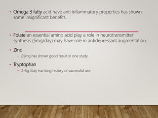 • Omega 3 fatty acid have anti inflammatory properties has shown
some insignificant benefits.
• Folate an essential amino acid play a role in neurotransmitter
synthesis (5mg/day) may have role in antidepressant augmentation.
• Zinc
• 25mg has shown good result in one study
• Tryptophan
• 2-3g /day has long history of successful use
 
