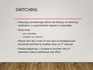 SWITCHING
• Following monotherapy failure the efficacy of switching
medication vs augmentation appears comparable.
• Done when
• poor tolerability
• complete non response
• Patient who fail 2 trails of one class of antidepressant
should be switched to another class on 3rd attempt
• Gradual tappering + increase of another class of
treatment reduce withdrawal side effect
 