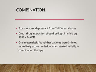 COMBINATION
• 2 or more antidepressant from 2 different classes
• Drug- drug interaction should be kept in mind eg:
SSRI + MAOIS
• One metanalysis found that patients were 3 times
more likely active remission when started initially in
combination therapy.
 