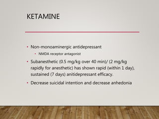 KETAMINE
• Non-monoaminergic antidepressant
• NMDA receptor antagonist
• Subanesthetic (0.5 mg/kg over 40 min)/ (2 mg/kg
rapidly for anesthetic) has shown rapid (within 1 day),
sustained (7 days) anitidepressant efficacy.
• Decrease suicidal intention and decrease anhedonia
 