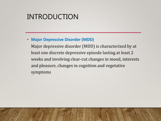 INTRODUCTION
• Major Depressive Disorder (MDD)
Major depressive disorder (MDD) is characterized by at
least one discrete depressive episode lasting at least 2
weeks and involving clear-cut changes in mood, interests
and pleasure, changes in cognition and vegetative
symptoms
 