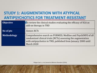 STUDY 1: AUGMENTATION WITH ATYPICAL
ANTIPSYCHOTICS FOR TREATMENT-RESISTANT
DEPRESSION
Objective To review the clinical studies evaluating the efficacy of SGA as
add-on therapy in TRD
No of pts Sixteen RCTs
Methodology Comprehensive search on PUBMED, Medline and PsychINFO of all
randomized clinical trials (RCTs) assessing the augmentation
with antipsychotics in TRD, published from January 2000 until
March 2020
Filippo Cant`u , et al, Journal of Affective Disorders (2020),
 