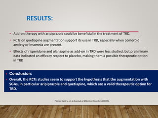 RESULTS:
• Add-on therapy with aripiprazole could be beneficial in the treatment of TRD.
• RCTs on quetiapine augmentation support its use in TRD, especially when comorbid
anxiety or insomnia are present.
• Effects of risperidone and olanzapine as add-on in TRD were less studied, but preliminary
data indicated an efficacy respect to placebo, making them a possible therapeutic option
in TRD
 Conclusion:
 Overall, the RCTs studies seem to support the hypothesis that the augmentation with
SGAs, in particular aripiprazole and quetiapine, which are a valid therapeutic option for
TRD.
Filippo Cant`u , et al, Journal of Affective Disorders (2020),
 