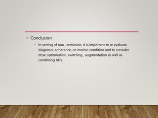 • Conclusion
• In setting of non –remission, it is important to re evaluate
diagnosis, adherence, co morbid condition and to consider
dose optimization, switching , augmentation as well as
combining ADs.
 