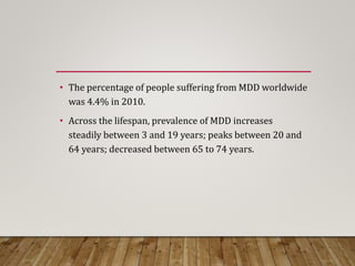 • The percentage of people suffering from MDD worldwide
was 4.4% in 2010.
• Across the lifespan, prevalence of MDD increases
steadily between 3 and 19 years; peaks between 20 and
64 years; decreased between 65 to 74 years.
 