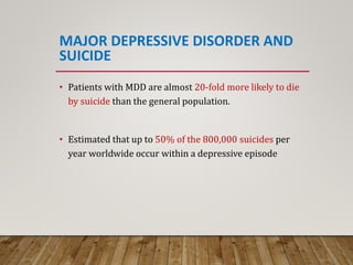 MAJOR DEPRESSIVE DISORDER AND
SUICIDE
• Patients with MDD are almost 20-fold more likely to die
by suicide than the general population.
• Estimated that up to 50% of the 800,000 suicides per
year worldwide occur within a depressive episode
 