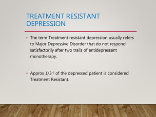TREATMENT RESISTANT
DEPRESSION
• The term Treatment resistant depression usually refers
to Major Depressive Disorder that do not respond
satisfactorily after two trails of antidepressant
monotherapy.
• Approx 1/3rd of the depressed patient is considered
Treatment Resistant.
 