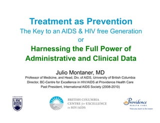Slide 1 of 42

Treatment as Prevention
The Key to an AIDS & HIV free Generation
or

Harnessing the Full Power of
Administrative and Clinical Data
Julio Montaner, MD
Professor of Medicine, and Head, Div. of AIDS, University of British Columbia
Director, BC-Centre for Excellence in HIV/AIDS at Providence Health Care
Past President, International AIDS Society (2008-2010)

AU EDITED FINAL: 03-18-13

IAS–USA

 