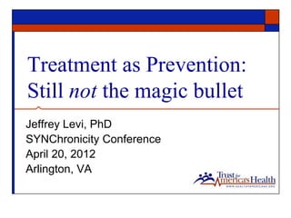 Treatment as Prevention:
Still not the magic bullet
Jeffrey Levi, PhD
SYNChronicity Conference
April 20, 2012
Arlington, VA
 