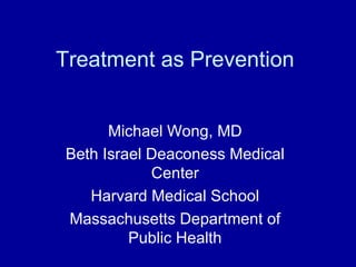 Treatment as Prevention


      Michael Wong, MD
Beth Israel Deaconess Medical
            Center
   Harvard Medical School
Massachusetts Department of
         Public Health
 