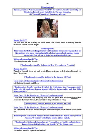 -9-
Filmeinspieler:
Tijuana, Mexiko. Waisenkinderheim “CHSO”, für welches Jennifer aktiv tätig ist.
Bobsin im Interview mit Heimleiterin Carmen Gonzalez.
(O-Ton mit Untertiteln). Insert mit Adresse.
Insert
Bobsin (im OFF)
Jen faßt also an, wo es nötig ist. Auch wenn ihre Hände dabei schmutzig werden,
da macht sie sich keinen Kopf!
Filmeinspieler:
Kleinwuchsdarsteller, als Fragezeichen verkleidet und mit einem Fragezeichen als
Kochmütze, geht unter einer aufgestellten Leiter hindurch, die prompt zusam-
menbricht. Eine schwarze Katze springt fauchend davon.
Kleinwuchsdarsteller (O-Ton)
Wie abergläubisch ist Jennifer?
Filmeinspieler: Jennifer Aniston auf dem Weg zu ihrem Privatjet.
Bobsin (im OFF)
Ziemlich. Speziell bevor sie sich in ein Flugzeug traut, weil sie einen Bammel vor
dem Fliegen hat.
Filmeinspieler: Jennifer Aniston in die Kamera (O-Ton)
Voice Over: Ulrike Stürzbecher (deutsche Synchronstimme)
Mir hat mal jemand erzählt….
Filmeinspieler: Jennifer Aniston streichelt die Außenhaut des Flugzeuges mehr-
mals, geht die Außenbordtreppe hinauf, zählt die Stufen, achtet auf ihre Füße.
(Hinweispfeile!)
Voice Over: Ulrike Stürzbecher (deutsche Synchronstimme)
…ich muß schön lieb zum Flugzeug sein und auf jeden Fall mit dem rechten Fuß
zuerst die Kabine betreten. Dann wird es ein problemloser Flug.
Filmeinspieler: Jennifer Aniston in die Kamera (O-Ton)
Voice Over: Ulrike Stürzbecher (deutsche Synchronstimme)
Ich lasse mich auch vor allen wichtigen Entscheidungen von Rebecca Rosen bera-
ten.
Filmeinspieler: Hellseherin Rebecca Rosen im Interview mit Bobsin über Jennifer
Aniston. O-Ton mit Untertiteln. Insert: Adress-Details.
Filmeinspieler: Kleinwuchsdarsteller, als Fragezeichen verkleidet und mit einem
Fragezeichen als Kochmütze, vor Jennifer’s Villa (Bluescreen)
Kleinwuchsdarsteller (O-Ton)
Wo wohnt Jennifer eigentlich wirklich?
 