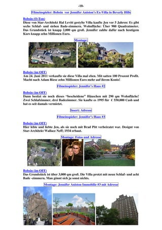 -10-
Filmeinspieler: Bobsin vor Jennifer Aniston’s Ex-Villa in Beverly Hills
Bobsin (O-Ton)
Diese von Star-Architekt Hal Levitt gestylte Villa kaufte Jen vor 5 Jahren: Es gibt
sechs Schlaf- und sieben Bade-zimmern. Wohnfläche: Über 900 Quadratmeter.
Das Grundstück ist knapp 2,000 qm groß. Jennifer zahlte dafür nach heutigem
Kurs knapp zehn Millionen Euro.
Montage:
Bobsin (im OFF)
Am 24. Juni 2011 verkaufte sie diese Villa mal eben. Mit satten 100 Prozent Profit.
Macht nach Adam Riese zehn Millionen Euro mehr auf ihrem Konto!
Filmeinspieler: Jennifer’s Haus #2
Bobsin (im OFF)
Dann besitzt sie noch dieses “bescheidene” Häuschen mit 290 qm Wohnfläche!
Zwei Schlafzimmer, drei Badezimmer. Sie kaufte es 1995 für € 550,000 Cash und
hat es seit damals vermietet.
Insert: Adresse
Filmeinspieler: Jennifer’s Haus #3
Bobsin (im OFF)
Hier lebte und liebte Jen, als sie noch mit Brad Pitt verheiratet war. Designt von
Star-Architekt Wallace Neff; 1934 erbaut.
Montage: Fotos und Adresse
Bobsin (im OFF)
Das Grundstück ist über 3,000 qm groß. Die Villa protzt mit neun Schlaf- und acht
Bade -zimmern. Man gönnt sich ja sonst nichts.
Montage: Jennifer Aniston Immobilie #3 mit Adresse
 
