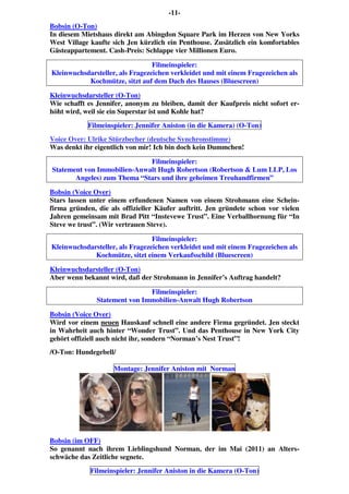 -11-
Bobsin (O-Ton)
In diesem Mietshaus direkt am Abingdon Square Park im Herzen von New Yorks
West Village kaufte sich Jen kürzlich ein Penthouse. Zusätzlich ein komfortables
Gästeappartement. Cash-Preis: Schlappe vier Millionen Euro.
Filmeinspieler:
Kleinwuchsdarsteller, als Fragezeichen verkleidet und mit einem Fragezeichen als
Kochmütze, sitzt auf dem Dach des Hauses (Bluescreen)
Kleinwuchsdarsteller (O-Ton)
Wie schafft es Jennifer, anonym zu bleiben, damit der Kaufpreis nicht sofort er-
höht wird, weil sie ein Superstar ist und Kohle hat?
Filmeinspieler: Jennifer Aniston (in die Kamera) (O-Ton)
Voice Over: Ulrike Stürzbecher (deutsche Synchronstimme)
Was denkt ihr eigentlich von mir! Ich bin doch kein Dummchen!
Filmeinspieler:
Statement von Immobilien-Anwalt Hugh Robertson (Robertson & Lum LLP, Los
Angeles) zum Thema “Stars und ihre geheimen Treuhandfirmen”
Bobsin (Voice Over)
Stars lassen unter einem erfundenen Namen von einem Strohmann eine Schein-
firma gründen, die als offizieller Käufer auftritt. Jen gründete schon vor vielen
Jahren gemeinsam mit Brad Pitt “Instevewe Trust”. Eine Verballhornung für “In
Steve we trust”. (Wir vertrauen Steve).
Filmeinspieler:
Kleinwuchsdarsteller, als Fragezeichen verkleidet und mit einem Fragezeichen als
Kochmütze, sitzt einem Verkaufsschild (Bluescreen)
Kleinwuchsdarsteller (O-Ton)
Aber wenn bekannt wird, daß der Strohmann in Jennifer’s Auftrag handelt?
Filmeinspieler:
Statement von Immobilien-Anwalt Hugh Robertson
Bobsin (Voice Over)
Wird vor einem neuen Hauskauf schnell eine andere Firma gegründet. Jen steckt
in Wahrheit auch hinter “Wonder Trust”. Und das Penthouse in New York City
gehört offiziell auch nicht ihr, sondern “Norman’s Nest Trust”!
/O-Ton: Hundegebell/
Montage: Jennifer Aniston mit Norman
Bobsin (im OFF)
So genannt nach ihrem Lieblingshund Norman, der im Mai (2011) an Alters-
schwäche das Zeitliche segnete.
Filmeinspieler: Jennifer Aniston in die Kamera (O-Ton)
 