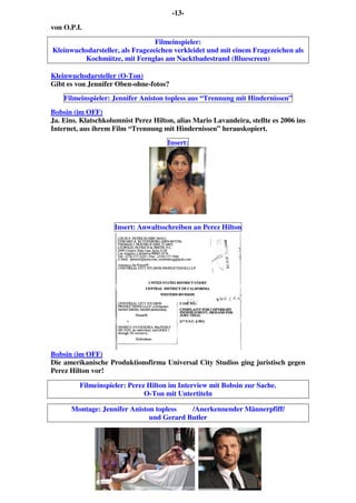 -13-
von O.P.I.
Filmeinspieler:
Kleinwuchsdarsteller, als Fragezeichen verkleidet und mit einem Fragezeichen als
Kochmütze, mit Fernglas am Nacktbadestrand (Bluescreen)
Kleinwuchsdarsteller (O-Ton)
Gibt es von Jennifer Oben-ohne-fotos?
Filmeinspieler: Jennifer Aniston topless aus “Trennung mit Hindernissen”
Bobsin (im OFF)
Ja. Eins. Klatschkolumnist Perez Hilton, alias Mario Lavandeira, stellte es 2006 ins
Internet, aus ihrem Film “Trennung mit Hindernissen” herauskopiert.
Insert:
Insert: Anwaltsschreiben an Perez Hilton
Bobsin (im OFF)
Die amerikanische Produktionsfirma Universal City Studios ging juristisch gegen
Perez Hilton vor!
Filmeinspieler: Perez Hilton im Interview mit Bobsin zur Sache.
O-Ton mit Untertiteln
Montage: Jennifer Aniston topless /Anerkennender Männerpfiff/
und Gerard Butler
 