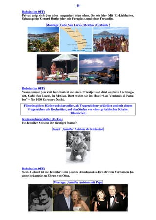 -14-
Bobsin (im OFF)
Privat zeigt sich Jen aber ungeniert oben ohne. So wie hier Mit Ex-Liebhaber,
Schauspieler Gerard Butler (der mit Fernglas), und einer Freundin.
Montage: Cabo San Lucas, Mexiko /O-Musik /
Bobsin (im OFF)
Wann immer Jen Zeit hat chartert sie einen Privatjet und düst an ihren Lieblings-
ort, Cabo San Lucas, in Mexiko. Dort wohnt sie im Hotel “Las Ventanas al Para-
iso” – für 1000 Euro pro Nacht.
Filmeinspieler: Kleinwuchsdarsteller, als Fragezeichen verkleidet und mit einem
Fragezeichen als Kochmütze, auf den Stufen vor einer griechischen Kirche.
(Bluescreen)
Kleinwuchsdarsteller (O-Ton)
Ist Jennifer Aniston ihr richtiger Name?
Insert: Jennifer Aniston als Kleinkind
Bobsin (im OFF)
Nein. Getauft ist sie Jennifer Linn Joanne Anastassakis. Den dritten Vornamen Jo-
anne bekam sie zu Ehren von Oma.
Montage: Jennifer Aniston mit Papa
 