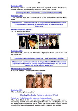 -15-
Bobsin (im OFF)
Mit Daddy versteht sie sich prima. Der heißt eigentlich Ioannis Anastassakis,
stammt aus Kreta, nennt sich aber schon seit Jahren John Aniston….
Filmeinspieler: John Aniston in der TV-serie “Zeit der Sehnsucht”
Bobsin (im OFF)
…und spielt die Rolle des “Victor Kiriakis” in der Fernsehserie “Zeit der Sehn-
sucht”.
Filmeinspieler: Kleinwuchsdarsteller, als Fragezeichen verkleidet und mit einem
Fragezeichen als Kochmütze, in einem Ruderboot im Hafen von Iraklio.
(Bluescreen)
Kleinwuchsdarsteller (O-Ton)
Spricht Jennifer Griechisch?
Montage: Jennifer Aniston als Teenager, Telly Savalas als Kojak
Bobsin (im OFF)
Früher fließend. Lernte sie von Patenonkel Telly Savalas. Heute kann sie nur noch
ein paar Worte.
Filmeinspieler: Bobsin im Interview mit Jen’s Vater. O-Ton mit Untertiteln
Filmeinspieler: Kleinwuchsdarsteller, als Fragezeichen verkleidet und mit einem
Fragezeichen als Kochmütze, umringt von plastischen Chirurgen in Kittel, Hand-
schuhen und mit OP-Besteck (Bluescreen)
Kleinwuchsdarsteller (O-Ton)
Was ist an Jennifer’s Körper echt – und was nicht?
Montage
Bobsin (im OFF)
Alles an ihr ist angeboren, sagt sie!
Filmeinspieler: Jennifer Aniston im Interview. (O-Ton)
Voice Over: Ulrike Stürzbecher (deutsche Synchronstimme)
Aber: Seit Kindheit litt ich an einer angeborenen Nasenscheidewandver-
krümmung, die 1994 zum ersten Mal operiert wurde. Mit dem Ergebnis war ich
nie richtig glücklich, so daß ich am 20. Januar 2007 einen zweiten Eingriff machen
ließ. Die beste Idee meines Lebens. Seitdem schlafe ich wieder wie ein Baby!
 
