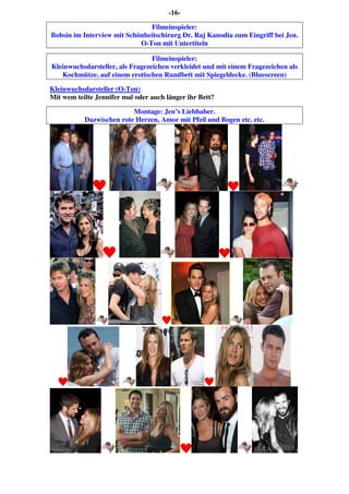-16-
Filmeinspieler:
Bobsin im Interview mit Schönheitschirurg Dr. Raj Kanodia zum Eingriff bei Jen.
O-Ton mit Untertiteln
Filmeinspieler:
Kleinwuchsdarsteller, als Fragezeichen verkleidet und mit einem Fragezeichen als
Kochmütze, auf einem erotischen Rundbett mit Spiegeldecke. (Bluescreen)
Kleinwuchsdarsteller (O-Ton)
Mit wem teilte Jennifer mal oder auch länger ihr Bett?
Montage: Jen’s Liebhaber.
Dazwischen rote Herzen, Amor mit Pfeil und Bogen etc. etc.
 