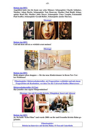 -17-
Bobsin (im OFF)
Angeblich hatte Jen bis heute nur zehn Männer: Schauspieler Charlie Schlatter,
Musiker Adam Duritz, Schauspieler Tate Donovan, Musiker Paul Rudd, Schau-
spieler Brad Pitt, Musiker John Mayer, Schauspieler Vince Vaughn, Fotomodell
Paul Sculfor, Schauspieler Gerald Butler, Schauspieler Justin Theroux.
Montage
Bobsin (im OFF)
Und mit dem soll sie es wirklich ernst meinen!
Montage
Bobsin (im OFF)
Beide gingen schon shoppen --- für das neue Kinderzimmer in ihrem New Yor-
ker Penthouse!
Filmeinspieler: Kleinwuchsdarsteller, als Fragezeichen verkleidet und mit einem
Fragezeichen als Kochmütze, vor dem Tor der Universal Studios (Bluescreen)
Kleinwuchsdarsteller (O-Ton)
Hat Jennifer eine eigene Filmproduktion?
Montage: Jen mit Freundin Kristin, Filmplakat, Insert mit Adresse
Bobsin (im OFF)
Ja. Sie heißt “Echo Films” und wurde 2008 von ihr und Freundin Kristin Hahn ge-
gründet.
Filmeinspieler:
Bobsin im Interview mit Kristin Hahn. O-Ton mit Untertiteln
 