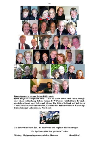 -1-
Fernsehansagerin vor der Bobsin-Bilderwand:
Sehen Sie jetzt: “Hollywood intim” - Was sie schon immer über Ihre Lieblings-
stars wissen wollten! Jorg Bobsin, Kenner der VIP-szene, entführt Sie in der näch-
sten halben Stunde nach Hollywood. Kleiner Tip: Halten Sie Block und Kuli bereit
– zum Notieren von Privatadressen, Kosmetiktips, Telefonnummern, Kochrezep-
ten und anderen Geheimnissen. Viel Spaß!
Aus der Bildtiefe fährt der Titel nach vorne und zerplatzt im Funkenregen.
/Fetzige Musik über dem gesamten Trailer/
Montage: Hollywoodstars– mit und ohne Make-up /Toneffekte/
 