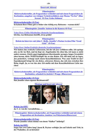 -19-
Insert mit Adresse
Filmeinspieler:
Kleinwuchsdarsteller, als Fragezeichen verkleidet und mit einem Fragezeichen als
Kochmütze, umgeben von witzigen Verkehrsschildern zum Thema “No Sex” (Blue
Screen) /O-Ton: Geiles Stöhnen/
Kleinwuchsdarsteller (O-Ton)
In keinem ihrer Filme gab es bisher eine richtig sexy Bettszene – warum nicht?
Filmeinspieler: Jennifer Aniston in die Kamera (O-Ton)
Voice Over: Ulrike Stürzbecher (deutsche Synchronstimme)
Ich bin, was Bettszenen betrifft, etwas prüde!
Filmeinspieler:
Bobsin im Interview mit John C. Reilly, Jennifer’s Partner in dem Film “Good
Girls” (O-Ton)
Voice Over: Stefan Fredrich (deutsche Synchronstimme)
Wir hatten eine erotische Liebesszene, bei der ich Jen verführen sollte. Ich springe
also zu ihr ins Bett, und da liegt sie: Zugebunden bis oben hin, ich kann es nicht
anders nennen. Gleich zwei Jogginghosen übereinander gezogen, langes Sweatshirt
oben herum, dicke Winterstrümpfe bis zu den Knien. Ich will mich auf sie legen.
Jen protestiert, verlangt nach einem Keuschheitskissen. Was zum Teufel ist das?
Irgendjemand bringt ihr ein dickes, schwarzes Kissen, das sich Jen zwischen ihre
Beine stopft. Ja, so war das also: Ich mußte mit dem Keuschheitskissen Liebe ma-
chen!
Filmeinspieler:
Kleinwuchsdarsteller, als Fragezeichen verkleidet und mit einem Fragezeichen als
Kochmütze, schaukelt in Justizia’s Waage. (Bluescreen)
Kleinwuchsdarsteller (O-Ton)
Hat Jennifer einen eigenen Rechtsanwalt?
Montage und Insert mit Adresse
Bobsin (im OFF)
Ja. C. J. von der Anwaltsfirma…..
Filmeinspieler: Kleinwuchsdarsteller, als Fragezeichen verkleidet und mit einem
Fragezeichen als Kochmütze, inmitten von Polizeiautos(Bluescreen)
Kleinwuchsdarsteller (O-Ton)
Wurde Jennifer schon einmal von einem “Stalker” belästigt?
Bobsin (im OFF)
Sogar fast zwei Jahre lang! Jason R. Peyton verfolgte Jen auf Schritt und Tritt, in
der Wahnidee, sie zu heiraten!
 