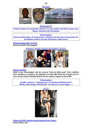 -20-
Montage:
Filmeinspieler:
Bobsin im Interview mit Richter David A. Cowan/ Stalker und Elke Sommer zum
Thema. Besuch in der Psychiatrie.
Filmeinspieler:
Kleinwuchsdarsteller, als Fragezeichen verkleidet und mit einem Fragezeichen als
Kochmütze, klettert aus einer Busentasse (Bluescreen)
Kleinwuchsdarsteller (O-Ton)
Benutzt Jennifer Busennippel?
Montage: Jennifer Aniston, Busennippel, Adresse
Bobsin (im OFF)
Sieht so aus. Busennippel sind der neueste Trend in Hollywood! Viele weibliche
Stars möchten so aussehen, als trippelten sie ohne BH durch die Gegend und ste-
cken sich die kleinen Plastikscheiben mit den spitzen Nippeln in ihren BH.
Filmeinspieler:
Jennifer Aniston’s Nacktgang aus “Trennung mit Hindernissen”
/Musik: Mike Krüger: Refrainzeile “Sie müssen erst den Nippel….”
Insert
Bobsin (im Off) (schnalzt anerkennend mit der Zunge)
Schöne Beine, Jen!
 