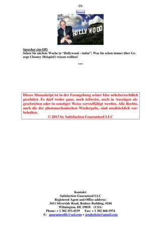 -21-
Insert
Sprecher (im Off)
Sehen Sie nächste Woche in “Hollywood – intim”: Was Sie schon immer über Ge-
orge Clooney (Beispiel!) wissen wollten!
***
Dieses Manuskript ist in der Formgebung seiner Idee urheberrechtlich
geschützt. Es darf weder ganz, noch teilweise, noch in Auszügen ab-
geschrieben oder in sonstiger Weise vervielfältigt werden. Alle Rechte,
auch die der photomechanischen Wiedergabe, sind ausdrücklich vor-
behalten.
© 2013 by Satisfaction Guaranteed LLC
Kontakt:
Satisfaction Guaranteed LLC
Registered Agent and Office address:
3411 Silverside Road, Rodney Building, #104
Wilmington, DE 19810 (USA)
Phone: + 1 302 353-4539 Fax: + 1 302 468-1974
E: guaranteedllc@aol.com + jorgbobsin@gmail.com
 