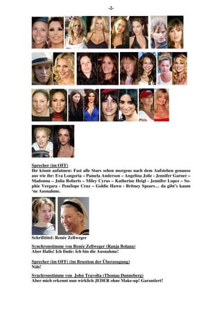 -2-
Sprecher (im OFF)
Ihr könnt aufatmen: Fast alle Stars sehen morgens nach dem Aufstehen genauso
aus wie ihr: Eva Longoria – Pamela Anderson – Angelina Jolie - Jennifer Garner –
Madonna – Julia Roberts – Miley Cyrus – Katherine Heigl - Jennifer Lopez – So-
phie Vergara - Penélope Cruz – Goldie Hawn - Britney Spears… da gibt’s kaum
‘ne Ausnahme.
Schrifttitel: Renée Zellweger
Synchronstimme von Renée Zellweger (Ranja Bolana)
Aber Hallo! Ich finde: Ich bin die Ausnahme!
Sprecher (im OFF) (im Brustton der Überzeugung)
Näh!
Synchronstimme von John Travolta (Thomas Danneberg)
Aber mich erkennt nun wirklich JEDER ohne Make-up! Garantiert!
 