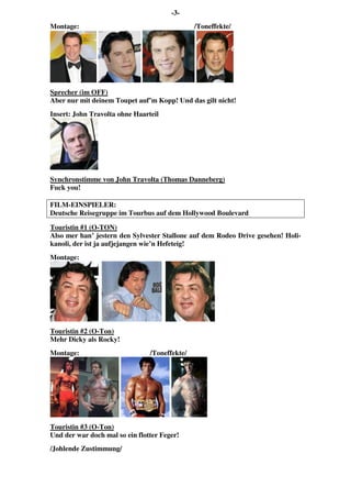 -3-
Montage: /Toneffekte/
Sprecher (im OFF)
Aber nur mit deinem Toupet auf’m Kopp! Und das gilt nicht!
Insert: John Travolta ohne Haarteil
Synchronstimme von John Travolta (Thomas Danneberg)
Fuck you!
FILM-EINSPIELER:
Deutsche Reisegruppe im Tourbus auf dem Hollywood Boulevard
Touristin #1 (O-TON)
Also mer han’ jestern den Sylvester Stallone auf dem Rodeo Drive gesehen! Holi-
kanoli, der ist ja aufjejangen wie’n Hefeteig!
Montage:
Touristin #2 (O-Ton)
Mehr Dicky als Rocky!
Montage: /Toneffekte/
Touristin #3 (O-Ton)
Und der war doch mal so ein flotter Feger!
/Johlende Zustimmung/
 