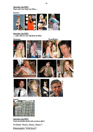 -5-
Sprecher (im OFF)
Stars mit ‘ner Ente im Ofen…
Inserts:
Sprecher (im OFF)
….oder mit zu viel Alkohol im Blut.
Montage: /Toneffekte/
Insert:
Sprecher (im OFF)
Und um Kohle dreht sich sowieso alles!
/O-Musik “Money, Money, Money”/
Filmeinspieler “Wall Street”
 