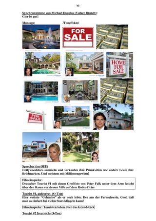 -6-
Synchronstimme von Michael Douglas (Volker Brandt):
Gier ist gut!
Montage: /Toneffekte/
Sprecher (im OFF)
Hollywoodstars sammeln und verkaufen ihre Prunkvillen wie andere Leute ihre
Briefmarken. Und meistens mit Millionengewinn!
Filmeinspieler:
Deutscher Tourist #1 mit einem Großfoto von Peter Falk unter dem Arm latscht
über den Rasen vor dessen Villa auf dem Rodeo Drive
Tourist #1, aufgeregt (O-Ton)
Hier wohnte “Columbo” als er noch lebte. Der aus der Fernsehserie. Cool, daß
man so einfach bei vielen Stars klingeln kann!
Filmeinspieler: Touristen toben über das Grundstück
Tourist #2 freut sich (O-Ton)
 