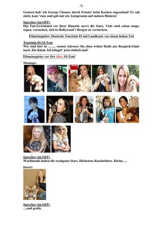-7-
Gestern hab’ ich George Clooney durch Fenster beim Kochen zugeschaut! Er sah
mich, kam ’raus und gab mir ein Autogramm auf meinen Hintern!
Sprecher (im OFF)
Das Fan-Gewimmel vor ihrer Haustür nervt die Stars. Viele sind schon umge-
zogen, versuchen, sich in Hollywood’s Bergen zu verstecken.
Filmeinspieler: Deutsche Touristin #3 mit Landkarte vor einem hohen Tor
Touristin #4 (O-Ton)
Wir sind hier in ……. (nennt Adresse) Da oben wohnt Heidi aus Bergisch-Glad-
bach. Die Klum. Ich klingel‘ jetzt einfach mal!
Filmeinspieler vor Ort -live- /O-Ton/
Montage:
Sprecher (im OFF)
Wachhunde haben die wenigsten Stars. Höchstens Kuscheltiere. Kleine….
Insert:
Sprecher (im OFF)
…und große.
 