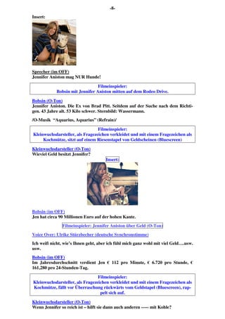 -8-
Insert:
Sprecher (im OFF)
Jennifer Aniston mag NUR Hunde!
Filmeinspieler:
Bobsin mit Jennifer Aniston mitten auf dem Rodeo Drive.
Bobsin (O-Ton)
Jennifer Aniston. Die Ex von Brad Pitt. Seitdem auf der Suche nach dem Richti-
gen. 43 Jahre alt. 53 Kilo schwer. Sternbild: Wassermann.
/O-Musik “Aquarius, Aquarius” (Refrain)/
Filmeinspieler:
Kleinwuchsdarsteller, als Fragezeichen verkleidet und mit einem Fragezeichen als
Kochmütze, sitzt auf einem Riesenstapel von Geldscheinen (Bluescreen)
Kleinwuchsdarsteller (O-Ton)
Wieviel Geld besitzt Jennifer?
Insert:
Bobsin (im OFF)
Jen hat circa 90 Millionen Euro auf der hohen Kante.
Filmeinspieler: Jennifer Aniston über Geld (O-Ton)
Voice Over: Ulrike Stürzbecher (deutsche Synchronstimme)
Ich weiß nicht, wie’s Ihnen geht, aber ich fühl mich ganz wohl mit viel Geld….usw.
usw.
Bobsin (im OFF)
Im Jahresdurchschnitt verdient Jen € 112 pro Minute, € 6.720 pro Stunde, €
161,280 pro 24-Stunden-Tag.
Filmeinspieler:
Kleinwuchsdarsteller, als Fragezeichen verkleidet und mit einem Fragezeichen als
Kochmütze, fällt vor Überraschung rückwärts vom Geldstapel (Bluescreen), rap-
pelt sich auf.
Kleinwuchsdarsteller (O-Ton)
Wenn Jennifer so reich ist – hilft sie dann auch anderen ----- mit Kohle?
 