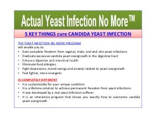 5 KEY THINGS cure CANDIDA YEAST INFECTION 
THE YEAST INFECTION NO MORE PROGRAM 
will enable you to: 
• Gain complete freedom from vaginal, male, oral and skin yeast infections 
• Eradicate excessive candida yeast overgrowth in the digestive tract 
• Enhance digestive aanndd iinntteessttiinnaall hheeaalltthh 
• Eliminate food allergies 
• Fight depression, mood swings and anxiety related to yeast overgrowth 
• Feel lighter, more energetic 
IS COMPLETELY DIFFERENT 
• It is customizable for your unique condition 
• It is a lifetime solution to achieve permanent freedom from yeast infections 
• It was developed by a real yeast infection sufferer 
• It is an interactive program that shows you exactly how to overcome candida 
yeast overgrowth 
 