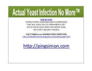 STEP-BY-STEP 
INSTRUCTIONAL DIAGRAMS AND ILLUSTRATIONS 
THAT WIIL GUIDE YOU TO PERMANENTLY GET 
RID OF YOUR YEAST INFECTION FASTER THAN 
YOU EVER THOUGHT POSSIBLE 
5 KEY THINGS cure CANDIDA YEAST INFECTION, 
http://healtylifenatural.blogspot.ccoomm//pp//bblloogg--ppaaggee..hhttmmll 
http://pingsimon.com 
