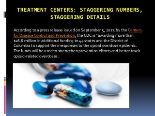 TREATMENT CENTERS: STAGGERING NUMBERS,
STAGGERING DETAILS
According to a press release issued on September 5, 2017, by the Centers
for DiseaseControl and Prevention, the CDC is “awarding more than
$28.6 million in additional funding to 44 states and the District of
Columbia to support their responses to the opioid overdose epidemic.
The funds will be used to strengthen prevention efforts and better track
opioid-related overdoses.
 