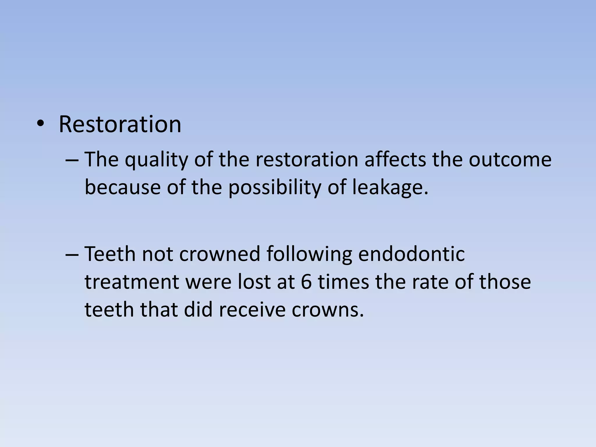 • Restoration
– The quality of the restoration affects the outcome
because of the possibility of leakage.
– Teeth not crowned following endodontic
treatment were lost at 6 times the rate of those
teeth that did receive crowns.
 